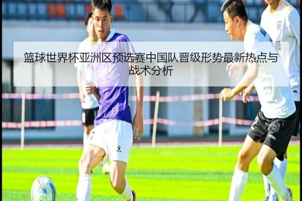 篮球世界杯亚洲区预选赛中国队晋级形势最新热点与战术分析